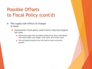 Possible Offsets 
to Fiscal Policy (cont'd) 
 The supply-side effects of changes 
in taxes 
 Expansionary fiscal policy could involve reducing marginal 
tax rates. 
 Advocates argue this increases productivity since individuals 
will work harder and longer, save more, and invest more. 
 The increased productivity will lead to more economic 
growth. 
 