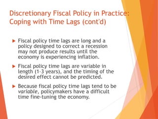 Discretionary Fiscal Policy in Practice: 
Coping with Time Lags (cont'd) 
 Fiscal policy time lags are long and a 
policy designed to correct a recession 
may not produce results until the 
economy is experiencing inflation. 
 Fiscal policy time lags are variable in 
length (1–3 years), and the timing of the 
desired effect cannot be predicted. 
 Because fiscal policy time lags tend to be 
variable, policymakers have a difficult 
time fine-tuning the economy. 
 