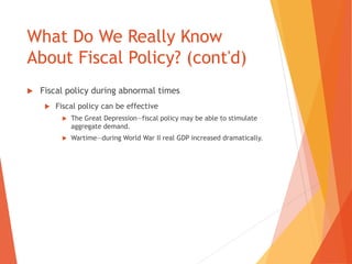 What Do We Really Know 
About Fiscal Policy? (cont'd) 
 Fiscal policy during abnormal times 
 Fiscal policy can be effective 
 The Great Depression—fiscal policy may be able to stimulate 
aggregate demand. 
 Wartime—during World War II real GDP increased dramatically. 
 