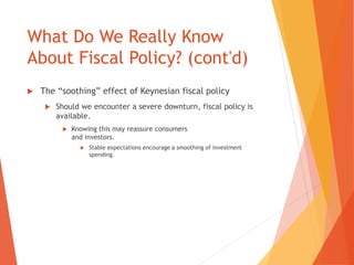 What Do We Really Know 
About Fiscal Policy? (cont'd) 
 The “soothing” effect of Keynesian fiscal policy 
 Should we encounter a severe downturn, fiscal policy is 
available. 
 Knowing this may reassure consumers 
and investors. 
 Stable expectations encourage a smoothing of investment 
spending. 
