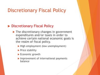 Discretionary Fiscal Policy 
 Discretionary Fiscal Policy 
 The discretionary changes in government 
expenditures and/or taxes in order to 
achieve certain national economic goals is 
the realm of fiscal policy. 
 High employment (low unemployment) 
 Price stability 
 Economic growth 
 Improvement of international payments 
balance 
 
