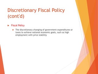Discretionary Fiscal Policy 
(cont'd) 
 Fiscal Policy 
 The discretionary changing of government expenditures or 
taxes to achieve national economic goals, such as high 
employment with price stability 
 