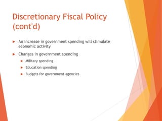 Discretionary Fiscal Policy 
(cont'd) 
 An increase in government spending will stimulate 
economic activity 
 Changes in government spending 
 Military spending 
 Education spending 
 Budgets for government agencies 
 