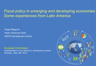 European Commission
Implementation of tax reforms in developing countries
Brussels - May 16th, 2014
Fiscal policy in emerging and developing economies
Some experiences from Latin America
Ángel Melguizo
Head, Americas Desk
OECD Development Centre
 