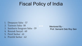 1. Deepayan Saha - 57
2. Tanwani Saha -58
3. Sambarta Sangram Saha - 59
4. Rounak Sanyal - 60
5. Pavel Sarkar - 61
6. Prantik Sarkar - 62
Fiscal Policy of India
Mentored By -
Prof. Semanti Deb Roy Sen
 