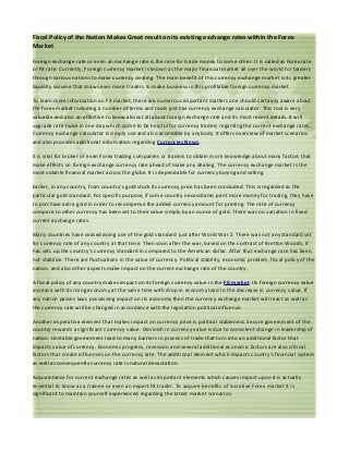 Fiscal Policy of the Nation Makes Great result on its existing exchange rates within the Forex
Market

Foreign exchange rate or even an exchange rate is the rate for trade money to some other. It is called as Forex rate
or FX rate. Currently, Foreign currency market is known as the major financial market all over the world for traders
through various nations to make currency dealing. The main benefit of this currency exchange market is its greater
liquidity volume that draws ever more traders to make business in this profitable foreign currency market.

To learn more information on FX market, there are numerous important matters one should certainly aware about
the forex market including a number of terms and tools just like currency exchange calculator. This tool is very
valuable and also an effective to know almost all about foreign exchange rate and its most recent details. It will
upgrade rate twice in one day which come to be helpful for currency traders regarding the current exchange rates.
Currency exchange calculator is simply use and also accessible by anybody. It offers overview of market scenarios
and also provides additional information regarding Currencies News.

It is vital for broker or even Forex trading companies or traders to obtain more knowledge about many factors that
make effects on foreign exchange currency rate ahead of make any dealing. The currency exchange market is the
most volatile financial market across the globe. It is dependable for currency buying and selling.

Earlier, in any country, from country’s gold stock its currency price has been concluded. This is regarded as the
particular gold standard. For specific purpose, if some country necessitates print more money for trading, they have
to purchase extra gold in order to recompense the added currency amount for printing. The rate of currency
compare to other currency has been set to their value simply by an ounce of gold. There was no variation in fixed
current exchange rates.

Many countries have ceased doing use of the gold standard just after World War 2. There was not any standard set
for currency rate of any country at that time. Then soon after the war, based on the contract of Bretton Woods, it
has sets up the country’s currency standard in compared to the American dollar. After that exchange rate has been
not stabilize. There are fluctuations in the value of currency. Political stability, economic problem, fiscal policy of the
nation, and also other aspects make impact on the current exchange rate of the country.

A fiscal policy of any country makes impact on its foreign currency value in the FX market. Its foreign currency value
increase with its rising economy at the same time with drop in economy lead to the decrease in currency value. If
any nation passes laws possessing impact on its economy then the currency exchange market will react as well as
the currency rate will be changed in accordance with the legislation political influence.

Another imperative element that makes impact on currency price is political stableness. Secure government of the
country rewards a significant currency value. Diminish in currency value is due to consistent change in leadership of
nation. Unstable government lead to many barriers in process of trade that turn into an additional factor that
impacts value of currency. Economic progress, recession and several additional economic factors are also critical
factors that create influences on the currency rate. The additional element which impacts country’s financial system
as well as consequently currency rate is natural devastation.

Acquaintance for current exchange rates as well as important elements which causes impact upon it is actually
essential to know as a trainee or even an expert FX trader. To acquire benefits of lucrative Forex market it is
significant to maintain yourself experienced regarding the latest market scenarios.
 