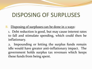 DISPOSING OF SURPLUSESDisposing of surpluses can be done in 2 ways:	1.  Debt reduction is good, but may cause interest rates to fall and stimulate spending, which could then be inflationary.	2.  Impounding or letting the surplus funds remain idle would have greater anti-inflationary impact.  The government holds surplus tax revenues which keeps these funds from being spent.