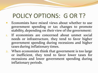 POLICY OPTIONS:  G OR T?Economists have mixed views about whether to use government spending or tax changes to promote stability, depending on their view of the government:If economists are concerned about unmet social needs or infrastructure, they tend to favor higher government spending during recessions and higher taxes during inflationary times.When economists think that government is too large or inefficient, they tend to favor lower taxes for recessions and lower government spending during inflationary periods.