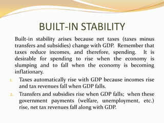 BUILT-IN STABILITY	Built-in stability arises because net taxes (taxes minus transfers and subsidies) change with GDP.  Remember that taxes reduce incomes, and therefore, spending.  It is desirable for spending to rise when the economy is slumping and to fall when the economy is becoming inflationary.  Taxes automatically rise with GDP because incomes rise and tax revenues fall when GDP falls.Transfers and subsidies rise when GDP falls;  when these government payments (welfare, unemployment, etc.) rise, net tax revenues fall along with GDP.