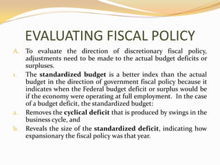 EVALUATING FISCAL POLICYTo evaluate the direction of discretionary fiscal policy, adjustments need to be made to the actual budget deficits or surpluses. The standardized budget is a better index than the actual budget in the direction of government fiscal policy because it indicates when the Federal budget deficit or surplus would be if the economy were operating at full employment.  In the case of a budget deficit, the standardized budget:Removes the cyclical deficit that is produced by swings in the business cycle, andReveals the size of the standardized deficit, indicating how expansionary the fiscal policy was that year.