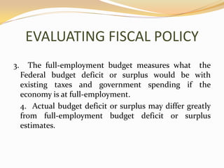 EVALUATING FISCAL POLICY3.  The full-employment budget measures what  the Federal budget deficit or surplus would be with existing taxes and government spending if the economy is at full-employment.	4.  Actual budget deficit or surplus may differ greatly from full-employment budget deficit or surplus estimates.