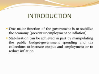 INTRODUCTIONOne major function of the government is to stabilize the economy (prevent unemployment or inflation)Stabilization can be achieved in part by manipulating the public budget-government spending and tax collections-to increase output and employment or to reduce inflation.