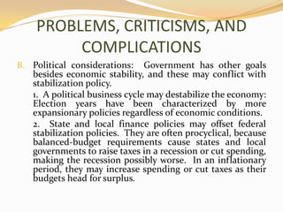 PROBLEMS, CRITICISMS, AND COMPLICATIONSPolitical considerations:  Government has other goals besides economic stability, and these may conflict with stabilization policy.	1.  A political business cycle may destabilize the economy:  Election years have been characterized by more expansionary policies regardless of economic conditions.	2.  State and local finance policies may offset federal stabilization policies.  They are often procyclical, because balanced-budget requirements cause states and local governments to raise taxes in a recession or cut spending, making the recession possibly worse.  In an inflationary period, they may increase spending or cut taxes as their budgets head for surplus.