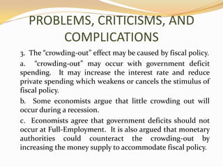 PROBLEMS, CRITICISMS, AND COMPLICATIONS	3.  The “crowding-out” effect may be caused by fiscal policy.	a.  “crowding-out” may occur with government deficit spending.  It may increase the interest rate and reduce private spending which weakens or cancels the stimulus of fiscal policy.	b.  Some economists argue that little crowding out will occur during a recession.	c.  Economists agree that government deficits should not occur at Full-Employment.  It is also argued that monetary authorities could counteract the crowding-out by increasing the money supply to accommodate fiscal policy.