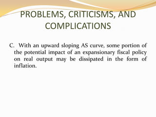 PROBLEMS, CRITICISMS, AND COMPLICATIONSC.  With an upward sloping AS curve, some portion of the potential impact of an expansionary fiscal policy on real output may be dissipated in the form of inflation.