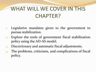 WHAT WILL WE COVER IN THIS CHAPTER?Legislative mandates given to the government to pursue stabilization.Explore the tools of government fiscal stabilization policy using the AD-AS model.Discretionary and automatic fiscal adjustments.The problems, criticisms, and complications of fiscal policy.