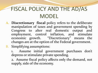 FISCAL POLICY AND THE AD/AS MODELDiscretionary  fiscal policy refers to the deliberate manipulation of taxes and government spending by Congress to alter real domestic output and employment, control inflation, and stimulate economic growth.  “Discretionary” means the changes are at the option of the Federal government.Simplifying assumptions:	1.  Assume initial government purchases don’t depress or stimulate private spending.	2.  Assume fiscal policy affects only the demand, not supply, side of the economy.