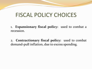 FISCAL POLICY CHOICES	1.  Expansionary fiscal policy:  used to combat a recession.	2.  Contractionary fiscal policy:  used to combat demand-pull inflation, due to excess spending.