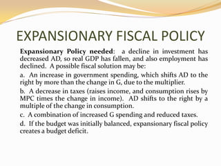 EXPANSIONARY FISCAL POLICYExpansionary Policy needed:  a decline in investment has decreased AD, so real GDP has fallen, and also employment has declined.  A possible fiscal solution may be:	a.  An increase in government spending, which shifts AD to the right by more than the change in G, due to the multiplier.	b.  A decrease in taxes (raises income, and consumption rises by MPC times the change in income).  AD shifts to the right by a multiple of the change in consumption.	c.  A combination of increased G spending and reduced taxes.	d.  If the budget was initially balanced, expansionary fiscal policy creates a budget deficit.