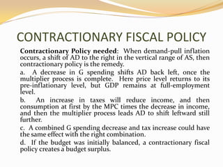 CONTRACTIONARY FISCAL POLICYContractionary Policy needed:  When demand-pull inflation occurs, a shift of AD to the right in the vertical range of AS, then contractionary policy is the remedy.	a.  A decrease in G spending shifts AD back left, once the multiplier process is complete.  Here price level returns to its pre-inflationary level, but GDP remains at full-employment level.	b.  An increase in taxes will reduce income, and then consumption at first by the MPC times the decrease in income, and then the multiplier process leads AD to shift leftward still further.	c.  A combined G spending decrease and tax increase could have the same effect with the right combination.	d.  If the budget was initially balanced, a contractionary fiscal policy creates a budget surplus.