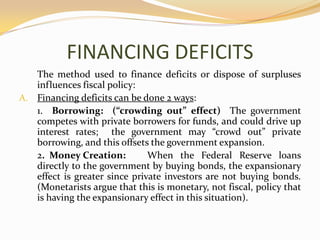 FINANCING DEFICITS	The method used to finance deficits or dispose of surpluses influences fiscal policy:Financing deficits can be done 2 ways:	1.  Borrowing:  (“crowding out” effect)  The government competes with private borrowers for funds, and could drive up interest rates;  the government may “crowd out” private borrowing, and this offsets the government expansion.	2.  Money Creation:	When the Federal Reserve loans directly to the government by buying bonds, the expansionary effect is greater since private investors are not buying bonds.  (Monetarists argue that this is monetary, not fiscal, policy that is having the expansionary effect in this situation).