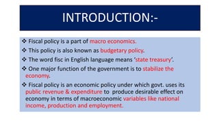 INTRODUCTION:-
 Fiscal policy is a part of macro economics.
 This policy is also known as budgetary policy.
 The word fisc in English language means ‘state treasury’.
 One major function of the government is to stabilize the
economy.
 Fiscal policy is an economic policy under which govt. uses its
public revenue & expenditure to produce desirable effect on
economy in terms of macroeconomic variables like national
income, production and employment.
 