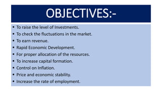 OBJECTIVES:-
 To raise the level of Investments.
 To check the fluctuations in the market.
 To earn revenue.
 Rapid Economic Development.
 For proper allocation of the resources.
 To increase capital formation.
 Control on Inflation.
 Price and economic stability.
 Increase the rate of employment.
 