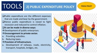 2) PUBLIC EXPENDITURE POLICY
Public expenditure are the different expenses
that are made and bear by the government.
Hence public expenditure is raised to fight
recession and reduced to control inflation.
It can be made in diverse ways:
Development of public enterprises.
Encouragement to private sector.
a. Providing subsidies.
b. Reducing taxes.
Provision of infrastructure.
a. Development of railways, roads, electricity,
transport, hospitals, bridges, etc.
TOOLS FISCAL POLICY
 