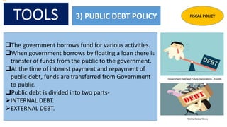 TOOLS 3) PUBLIC DEBT POLICY
The government borrows fund for various activities.
When government borrows by floating a loan there is
transfer of funds from the public to the government.
At the time of interest payment and repayment of
public debt, funds are transferred from Government
to public.
Public debt is divided into two parts-
INTERNAL DEBT.
EXTERNAL DEBT.
FISCAL POLICY
Government Debt and Future Generations - Econlib
Mettis Global News
 