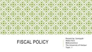 FISCAL POLICY
Present by: Sumiyyah
Abdul Aziz
BS(Economics)
The University of Haripur
Topic :1
 