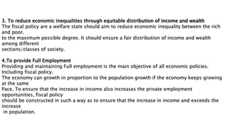 3. To reduce economic inequalities through equitable distribution of income and wealth
The fiscal policy are a welfare state should aim to reduce economic inequality between the rich
and poor.
to the maximum possible degree. It should ensure a fair distribution of income and wealth
among different
sections/classes of society.
4.To provide Full Employment
Providing and maintaining Full employment is the main objective of all economic policies.
Including fiscal policy.
The economy can growth in proportion to the population growth if the economy keeps growing
at the same
Pace. To ensure that the increase in income also increases the private employment
opportunities, fiscal policy
should be constructed in such a way as to ensure that the increase in income and exceeds the
increase
in population.
 