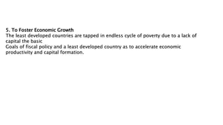5. To Foster Economic Growth
The least developed countries are tapped in endless cycle of poverty due to a lack of
capital the basic
Goals of fiscal policy and a least developed country as to accelerate economic
productivity and capital formation.
 