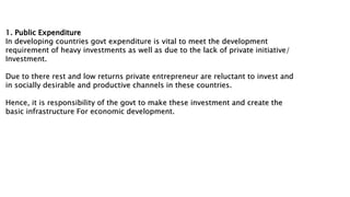 1. Public Expenditure
In developing countries govt expenditure is vital to meet the development
requirement of heavy investments as well as due to the lack of private initiative/
Investment.
Due to there rest and low returns private entrepreneur are reluctant to invest and
in socially desirable and productive channels in these countries.
Hence, it is responsibility of the govt to make these investment and create the
basic infrastructure For economic development.
 