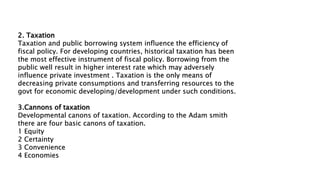 2. Taxation
Taxation and public borrowing system influence the efficiency of
fiscal policy. For developing countries, historical taxation has been
the most effective instrument of fiscal policy. Borrowing from the
public well result in higher interest rate which may adversely
influence private investment . Taxation is the only means of
decreasing private consumptions and transferring resources to the
govt for economic developing/development under such conditions.
3.Cannons of taxation
Developmental canons of taxation. According to the Adam smith
there are four basic canons of taxation.
1 Equity
2 Certainty
3 Convenience
4 Economies
 