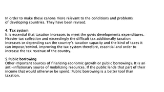 In order to make these canons more relevant to the conditions and problems
of developing countries. They have been revised.
4. Tax system
It is essential that taxation increases to meet the govts developments expenditures.
Heavier tax collection and exceedingly the difficult tax additionally taxation
increases or depending can the country’s taxation capacity and the kind of taxes it
can impose/rewind. improving the tax system therefore, essential and order to
increase the tax revenue of the country.
5.Public borrowing
Other important sources of financing economic growth or public borrowings. It is an
anti-inflationary source of mobilizing resources. If the public lends that part of their
income that would otherwise be spend. Public borrowing is a better tool than
taxation.
 