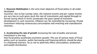 1. Resource Mobilization is the core/main objective of fiscal policy in all under
developed
countries. due to low savings rates, the national income and per-capita income
are very low.so such govts push the rate of investments and capital through to
forced saving which in terms accelerates the pace/speed of economic
development in such countries. Inflation can 'be controlled by increasing. Private
investment reducing unnecessary consumption and investing and unproductive
channels.
2. Accelerating the rate of growth increasing the rate of public and private
investment is one way
that fiscal policy accelerates economic growth. The use of various tools of fiscal
policy such as taxation, public borrowing and financing deficits should be done
in a balanced manners. So as not to adversely effect consumption, production
and wealth distribution.
 