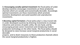 3. Encouraging socially optimal investment the fiscal policy of under
develop countries encourages investments an those productive
channels which are socially and economically desirable. Accordingly
optimal investments are those investments which promote
economic development and avoid wasteful and unproductive
investments.
4.Bossting capital formation a fiscal policy play’s a key/crucial role
in under developed countries by directing investments to strategic
industries and services of public utility. On one hand, and by
encouraging private sector investment and introducing modern
production technology on the other hands. The fiscal policy should
be designed to raise/increase social marginal productivity in social
desirable
projects. and to divert resources to those productive channels where
the social marginal productivity is highest.
 