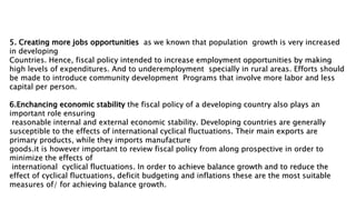 5. Creating more jobs opportunities as we known that population growth is very increased
in developing
Countries. Hence, fiscal policy intended to increase employment opportunities by making
high levels of expenditures. And to underemployment specially in rural areas. Efforts should
be made to introduce community development Programs that involve more labor and less
capital per person.
6.Enchancing economic stability the fiscal policy of a developing country also plays an
important role ensuring
reasonable internal and external economic stability. Developing countries are generally
susceptible to the effects of international cyclical fluctuations. Their main exports are
primary products, while they imports manufacture
goods.it is however important to review fiscal policy from along prospective in order to
minimize the effects of
international cyclical fluctuations. In order to achieve balance growth and to reduce the
effect of cyclical fluctuations, deficit budgeting and inflations these are the most suitable
measures of/ for achieving balance growth.
 