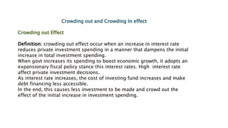 Crowding out and Crowding In effect
Crowding out Effect
Definition: crowding out effect occur when an increase in interest rate
reduces private investment spending in a manner that dampens the initial
increase in total investment spending.
When govt increases its spending to boost economic growth, it adopts an
expansionary fiscal policy stance this interest rates. High interest rate
affect private investment decisions.
As interest rate increases, the cost of investing fund increases and make
debt financing less accessible.
In the end, this causes less investment to be made and crowd out the
effect of the initial increase in investment spending.
 