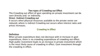 Crowding In Effect
Definition
When private expenditure does not decrease with in increase in govt
expenditure, there is no crowding expenditure of crowding out effect.
High public investment leads to an increase in private investment which
is the most likely cause of crowding in effect. Govt investment through
the crowding in effect.
Two types of Crowding out Effect
The Crowding out effect of govt spending on private investment can be
seen directly and/ or indirectly.
Direct /Indirect Crowding out
It occurs when physical resources available to the private sector are
reduced, where is indirect Crowding out occurs when interest rates and
prices increases.
 