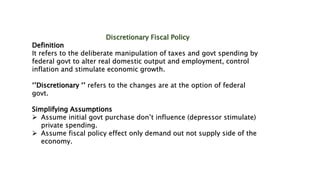 Discretionary Fiscal Policy
Definition
It refers to the deliberate manipulation of taxes and govt spending by
federal govt to alter real domestic output and employment, control
inflation and stimulate economic growth.
‘’Discretionary ‘’ refers to the changes are at the option of federal
govt.
Simplifying Assumptions
 Assume initial govt purchase don’t influence (depressor stimulate)
private spending.
 Assume fiscal policy effect only demand out not supply side of the
economy.
 