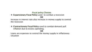 Fiscal policy Choices
 Expansionary Fiscal Policy used to combat a recession
OR
Increase in interest rate also increase in money supply to control
the recession
 Contractionary Fiscal Policy used to combat demand pull
inflation due to excess spending.
OR
Loans are expenses to control the money supply in inflationary
situation
 