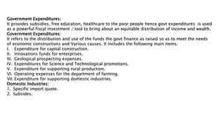 Government Expenditures:
It provides subsidies, free education, healthcare to the poor people hence govt expenditures is used
as a powerful fiscal investment / tool to bring about an equitable distribution of income and wealth.
Government Expenditures:
It refers to the distribution and use of the funds the govt finance as raised so as to meet the needs
of economic constructions and Various causes. It includes the following main items.
I. Expenditure for capital construction.
II. Innovations funds for enterprises.
III. Geological prospecting expenses.
IV. Expenditures for Science and Technological promotions.
V. Expenditure for supporting rural production.
VI. Operating expenses for the department of farming.
VII. Expenditure for supporting domestic industries.
Domestic Industries:
1. Specific import quote.
2. Subsides.
 
