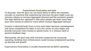 Expansionary Fiscal policy and tools
To illustrate how the govt can use fiscal policy to effect the economy,
consider an economy that experiencing recession the govt might issue tax
stimulus rebates to increase Aggregate demand and few economic growth.
The logic behind this approach is that when people pay lower taxes they
have more money to spend or invest which increase Aggregate demand.
Increase in demand leads firms to hire more labor decrease unemployment
and cause competition for labor in turn this serves to raise wages and
provide consumer more money to spend/invest. It is virtuous cycle or
positive feedback loop.
Alternatively, the govt may seek economic expansion by increasing
spending, building more infrastructure could increase employment pushing
up demand and growth.
Expansionary fiscal policy is usually characterizes by deficit spending.
 