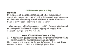 Contractionary Fiscal Policy
Definition
In the phase of mounting inflation and other expansionary
symptom’s, a govt can pursue contractionary policy perhaps even
to the extent of inducing a brief recession in order to restore a
balance to the economic cycle in the economy.
when demand pull inflation occurs, a shift of Aggregate demand
to the right in the vertical range of Aggregate supply then,
contractionary policy is the remedy.
Tools of Contractionary Fiscal Policy
a. A decrease in govt spending shifts Aggregate demand back to
the left, once the multiplier process is complete.
Here, price levels returns to the pre-inflationary level but Gross
Domestic Product remains it full employment level.
 