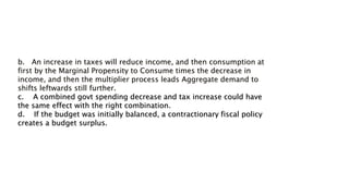 b. An increase in taxes will reduce income, and then consumption at
first by the Marginal Propensity to Consume times the decrease in
income, and then the multiplier process leads Aggregate demand to
shifts leftwards still further.
c. A combined govt spending decrease and tax increase could have
the same effect with the right combination.
d. If the budget was initially balanced, a contractionary fiscal policy
creates a budget surplus.
 