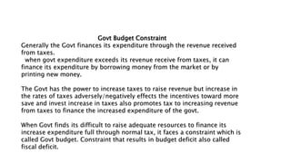 Govt Budget Constraint
Generally the Govt finances its expenditure through the revenue received
from taxes.
when govt expenditure exceeds its revenue receive from taxes, it can
finance its expenditure by borrowing money from the market or by
printing new money.
The Govt has the power to increase taxes to raise revenue but increase in
the rates of taxes adversely/negatively effects the incentives toward more
save and invest increase in taxes also promotes tax to increasing revenue
from taxes to finance the increased expenditure of the govt.
When Govt finds its difficult to raise adequate resources to finance its
increase expenditure full through normal tax, it faces a constraint which is
called Govt budget. Constraint that results in budget deficit also called
fiscal deficit.
 