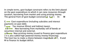 In simple terms, govt budget constraint refers to the limit placed
on the govt expenditure to which it can raise resources through
taxation, borrowing from market and using printing money.
The general from of govt budget constraint it G=T+ B+ M
G Govt expenditure (including subsidies and interest
payments on past debt.
T Tax revenue (Direct and Indirect taxes).
B New borrowing from market(by sell of bonds or
securities) internal and external.
M New printing money issued to finance govt expenditure
( it is also called high powered money/money financing).
The Govt has to make a choice between magnitude of T, B and
M to finance its budget deficit.
 