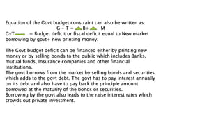 Equation of the Govt budget constraint can also be written as:
G - T = B+ M
G-T = Budget deficit or fiscal deficit equal to New market
borrowing by govt+ new printing money.
The Govt budget deficit can be financed either by printing new
money or by selling bonds to the public which includes Banks,
mutual funds, Insurance companies and other financial
institutions.
The govt borrows from the market by selling bonds and securities
which adds to the govt debt. The govt has to pay interest annually
on its debt and also have to pay back the principle amount
borrowed at the maturity of the bonds or securities.
Borrowing by the govt also leads to the raise interest rates which
crowds out private investment.
 