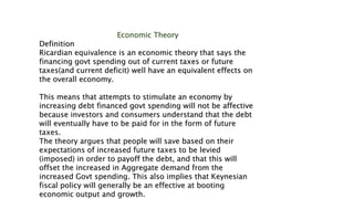 Economic Theory
Definition
Ricardian equivalence is an economic theory that says the
financing govt spending out of current taxes or future
taxes(and current deficit) well have an equivalent effects on
the overall economy.
This means that attempts to stimulate an economy by
increasing debt financed govt spending will not be affective
because investors and consumers understand that the debt
will eventually have to be paid for in the form of future
taxes.
The theory argues that people will save based on their
expectations of increased future taxes to be levied
(imposed) in order to payoff the debt, and that this will
offset the increased in Aggregate demand from the
increased Govt spending. This also implies that Keynesian
fiscal policy will generally be an effective at booting
economic output and growth.
 